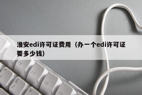 淮安edi许可证费用（办一个edi许可证要多少钱）