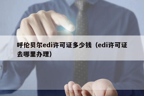 呼伦贝尔edi许可证多少钱（edi许可证去哪里办理）
