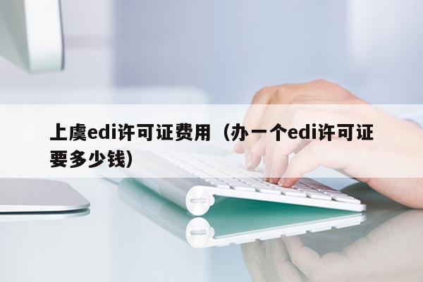 上虞edi许可证费用（办一个edi许可证要多少钱）