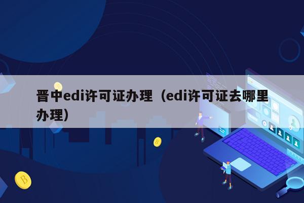 晋中edi许可证办理（edi许可证去哪里办理）