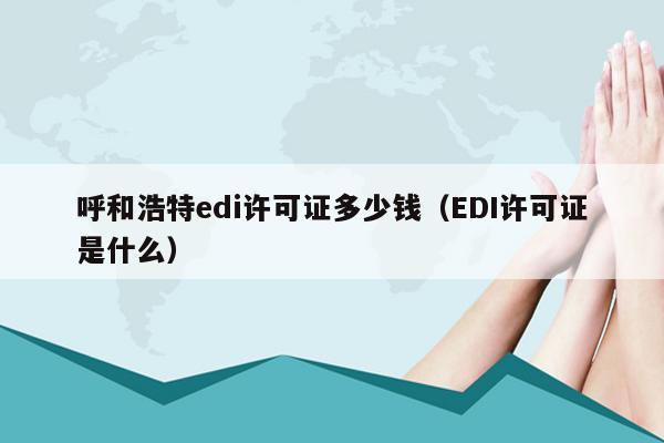 呼和浩特edi许可证多少钱（EDI许可证是什么）