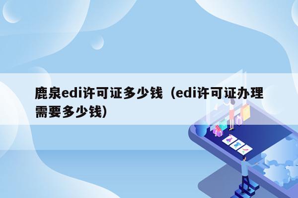 鹿泉edi许可证多少钱（edi许可证办理需要多少钱）