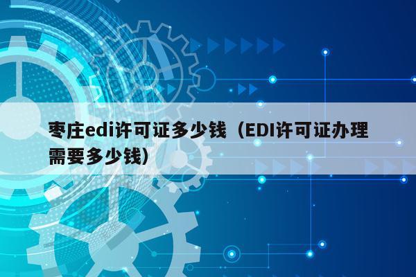枣庄edi许可证多少钱（EDI许可证办理需要多少钱）