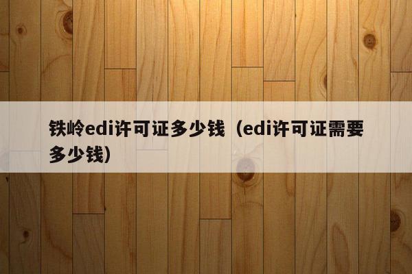 铁岭edi许可证多少钱（edi许可证需要多少钱）