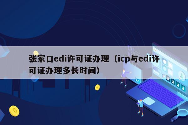 张家口edi许可证办理（icp与edi许可证办理多长时间）