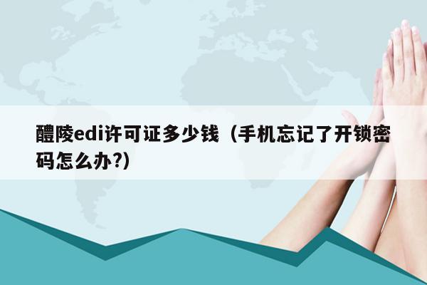 醴陵edi许可证多少钱（手机忘记了开锁密码怎么办?）