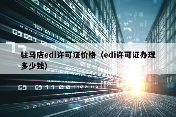 驻马店edi许可证价格（edi许可证办理多少钱）