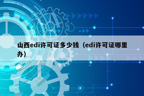山西edi许可证多少钱（edi许可证哪里办）