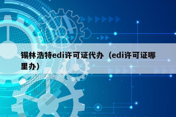 锡林浩特edi许可证代办（edi许可证哪里办）