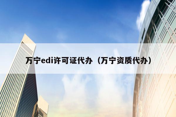 万宁edi许可证代办（万宁资质代办）