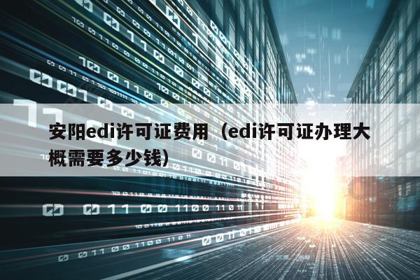 安阳edi许可证费用（edi许可证办理大概需要多少钱）