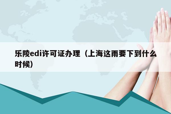 乐陵edi许可证办理（上海这雨要下到什么时候）