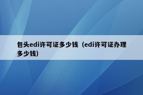 包头edi许可证多少钱（edi许可证办理多少钱）