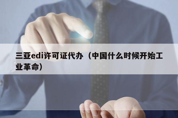 三亚edi许可证代办（中国什么时候开始工业革命）