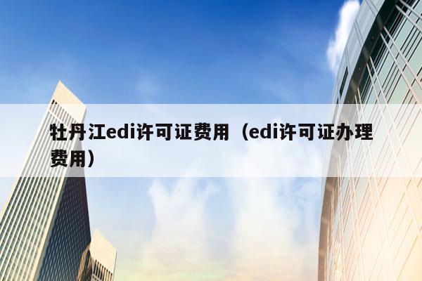 牡丹江edi许可证费用（edi许可证办理费用）