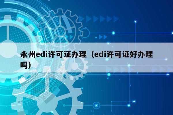 永州edi许可证办理（edi许可证好办理吗）