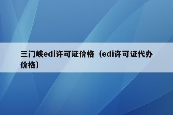 三门峡edi许可证价格（edi许可证代办价格）