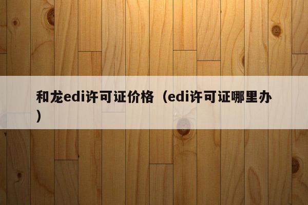 和龙edi许可证价格（edi许可证哪里办）