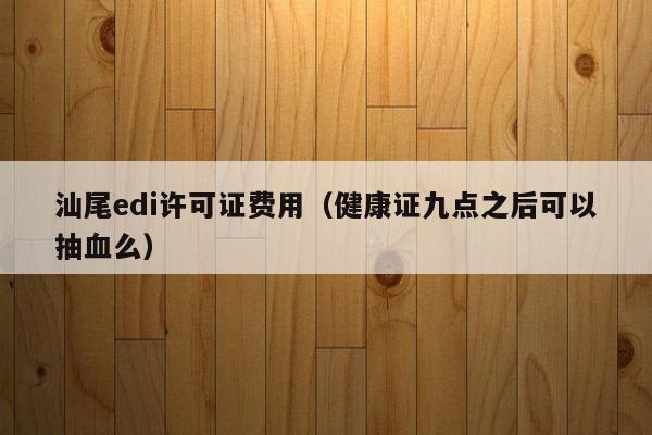 汕尾edi许可证费用（健康证九点之后可以抽血么）