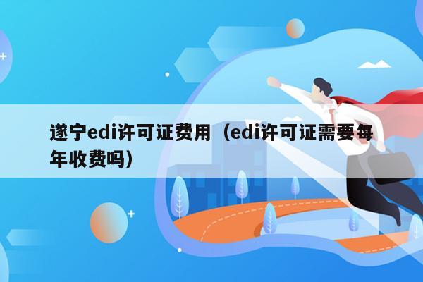 遂宁edi许可证费用（edi许可证需要每年收费吗）