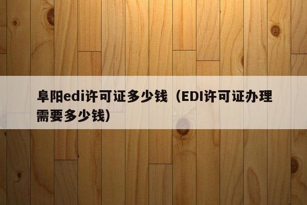 阜阳edi许可证多少钱（EDI许可证办理需要多少钱）