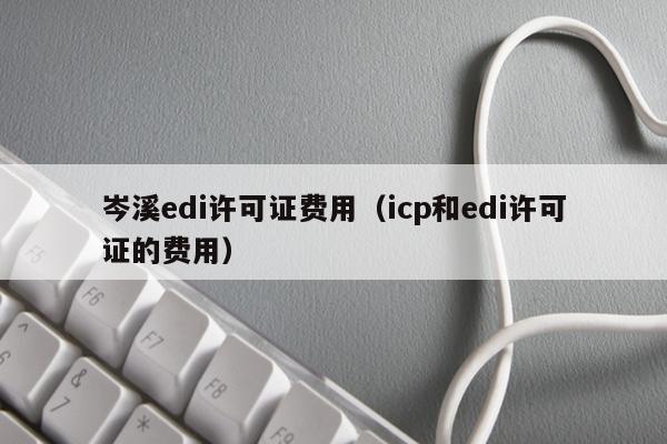 岑溪edi许可证费用（icp和edi许可证的费用）