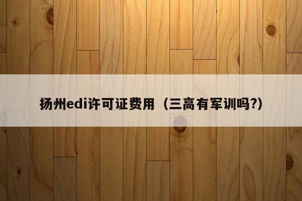 扬州edi许可证费用（三高有军训吗?）