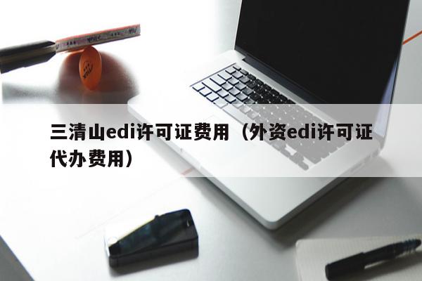 三清山edi许可证费用（外资edi许可证代办费用）