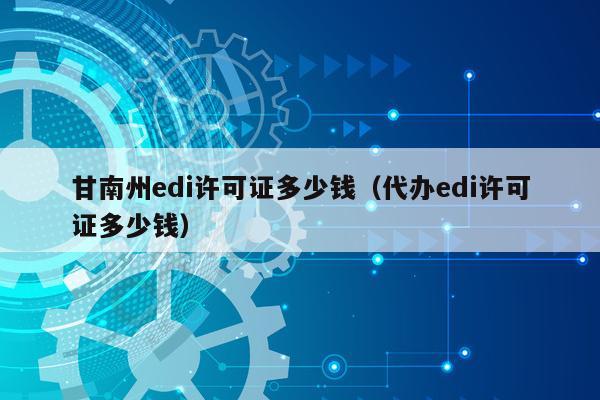甘南州edi许可证多少钱（代办edi许可证多少钱）