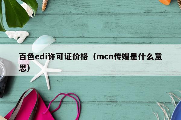 百色edi许可证价格（mcn传媒是什么意思）