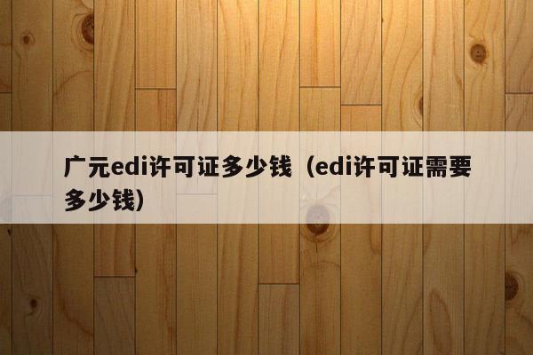 广元edi许可证多少钱（edi许可证需要多少钱）