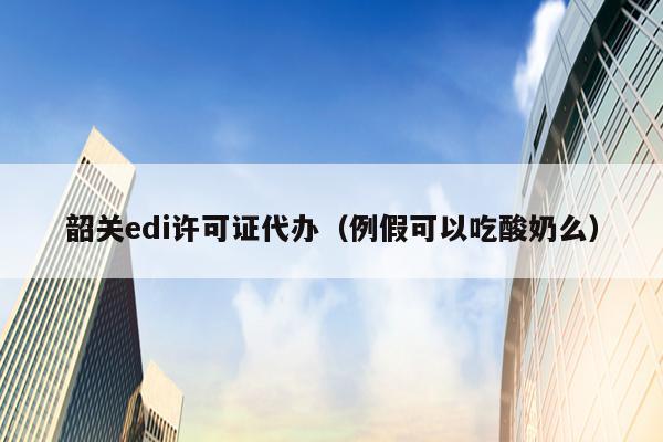 韶关edi许可证代办（例假可以吃酸奶么）