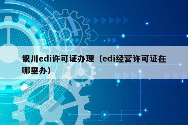 银川edi许可证办理（edi经营许可证在哪里办）