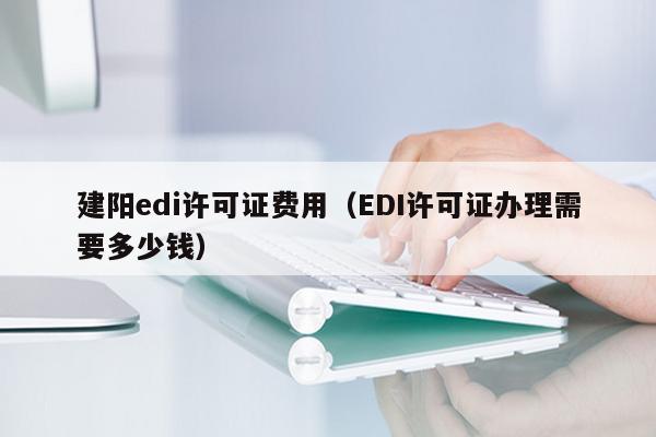 建阳edi许可证费用（EDI许可证办理需要多少钱）