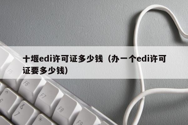 十堰edi许可证多少钱（办一个edi许可证要多少钱）