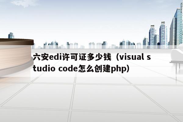 六安edi许可证多少钱（visual studio code怎么创建php）