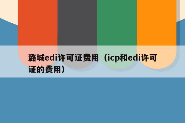 潞城edi许可证费用（icp和edi许可证的费用）