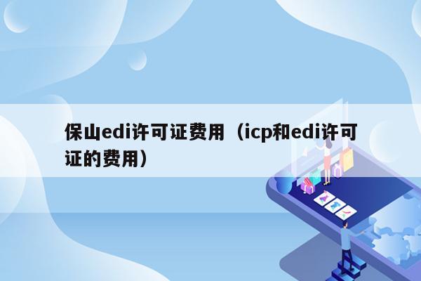 保山edi许可证费用（icp和edi许可证的费用）