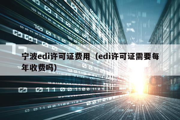 宁波edi许可证费用（edi许可证需要每年收费吗）