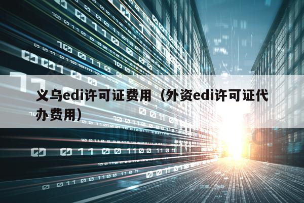 义乌edi许可证费用（外资edi许可证代办费用）