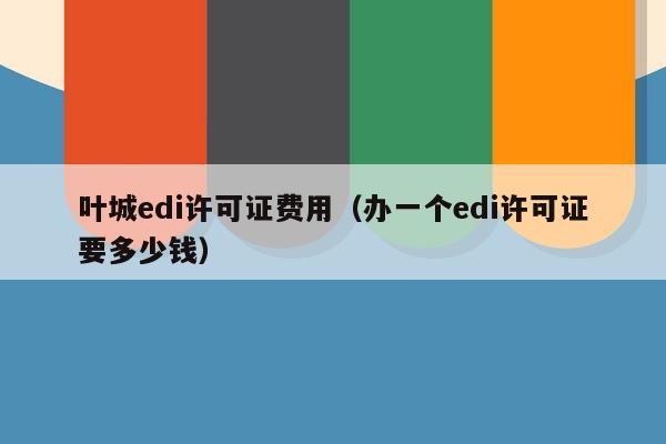 叶城edi许可证费用（办一个edi许可证要多少钱）