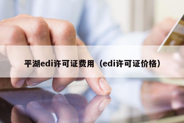 平湖edi许可证费用（edi许可证价格）