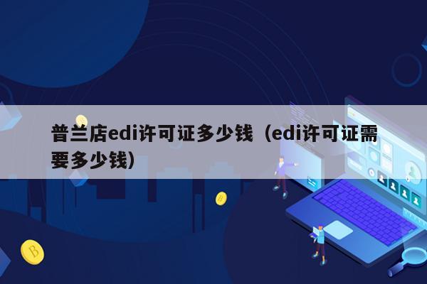普兰店edi许可证多少钱（edi许可证需要多少钱）