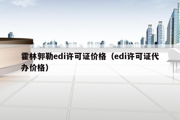 霍林郭勒edi许可证价格（edi许可证代办价格）