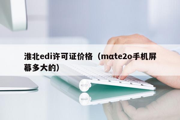 淮北edi许可证价格（mαte2o手机屏幕多大的）