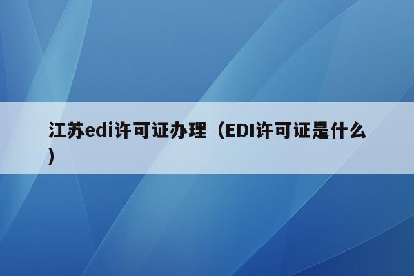 江苏edi许可证办理（EDI许可证是什么）
