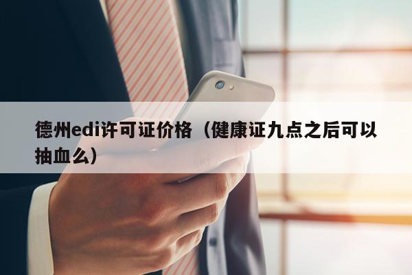 德州edi许可证价格（健康证九点之后可以抽血么）