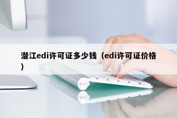 潜江edi许可证多少钱（edi许可证价格）