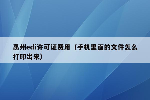 禹州edi许可证费用（手机里面的文件怎么打印出来）