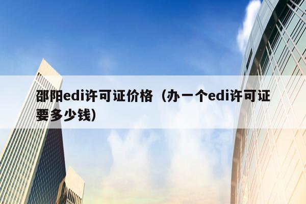 邵阳edi许可证价格（办一个edi许可证要多少钱）